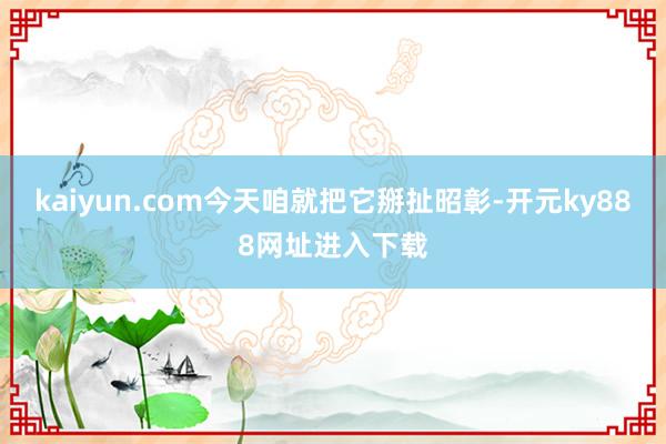 kaiyun.com今天咱就把它掰扯昭彰-开元ky888网址进入下载
