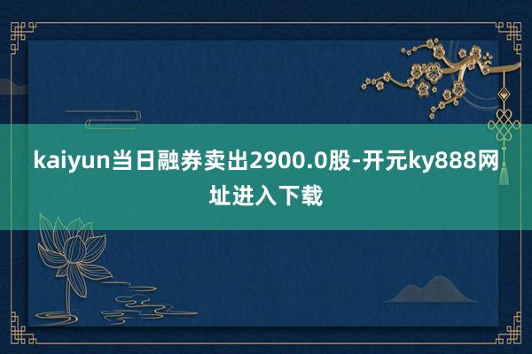 kaiyun当日融券卖出2900.0股-开元ky888网址进入下载