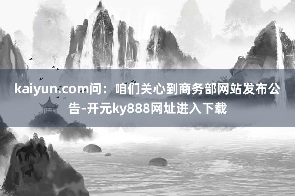 kaiyun.com　　问：咱们关心到商务部网站发布公告-开元ky888网址进入下载