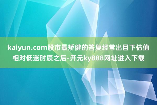 kaiyun.com股市最矫健的答复经常出目下估值相对低迷时辰之后-开元ky888网址进入下载