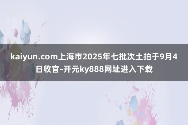 kaiyun.com上海市2025年七批次土拍于9月4日收官-开元ky888网址进入下载