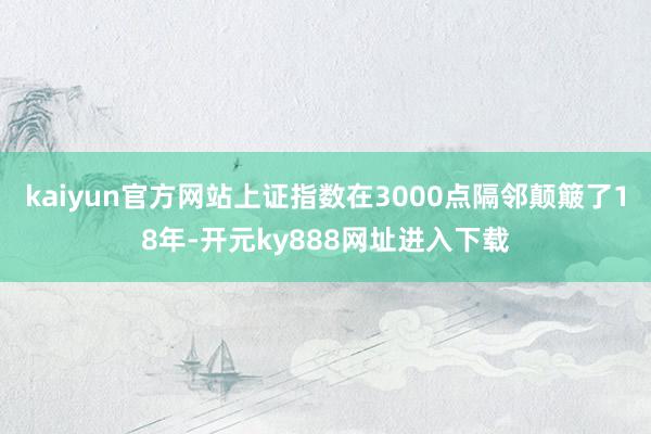 kaiyun官方网站上证指数在3000点隔邻颠簸了18年-开元ky888网址进入下载