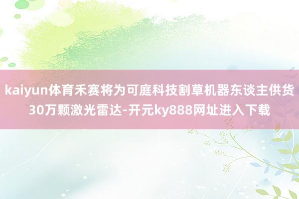 kaiyun体育禾赛将为可庭科技割草机器东谈主供货30万颗激光雷达-开元ky888网址进入下载