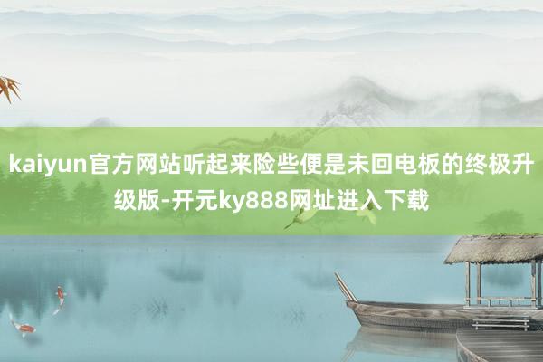 kaiyun官方网站听起来险些便是未回电板的终极升级版-开元ky888网址进入下载