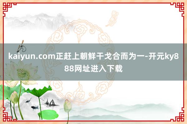kaiyun.com正赶上朝鲜干戈合而为一-开元ky888网址进入下载