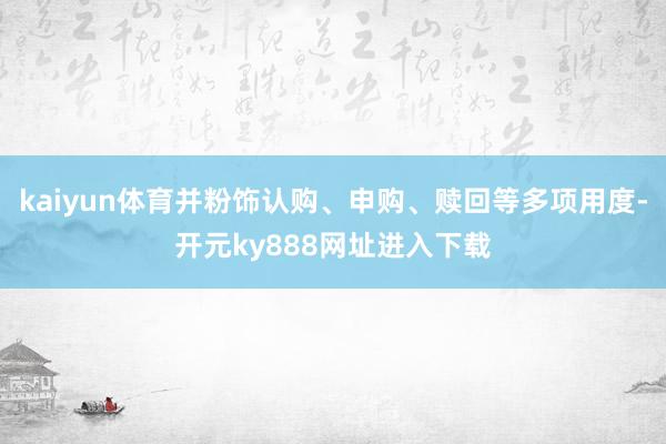 kaiyun体育并粉饰认购、申购、赎回等多项用度-开元ky888网址进入下载