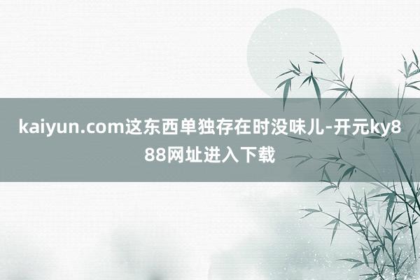 kaiyun.com这东西单独存在时没味儿-开元ky888网址进入下载
