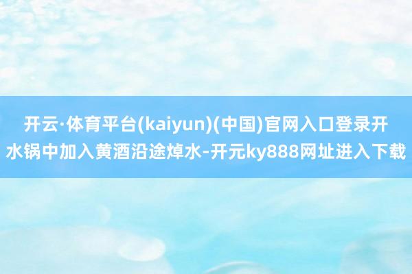 开云·体育平台(kaiyun)(中国)官网入口登录开水锅中加入黄酒沿途焯水-开元ky888网址进入下载