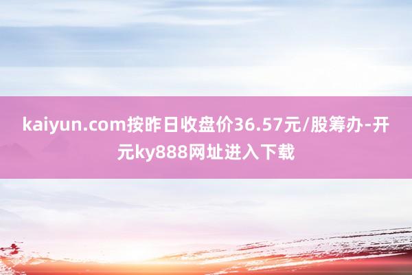 kaiyun.com按昨日收盘价36.57元/股筹办-开元ky888网址进入下载