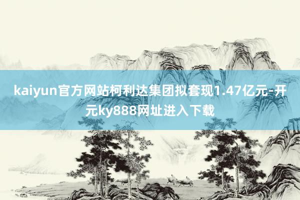 kaiyun官方网站柯利达集团拟套现1.47亿元-开元ky888网址进入下载