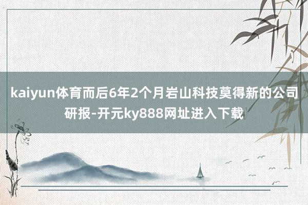 kaiyun体育而后6年2个月岩山科技莫得新的公司研报-开元ky888网址进入下载