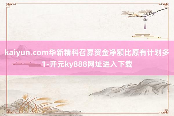 kaiyun.com华新精科召募资金净额比原有计划多1-开元ky888网址进入下载