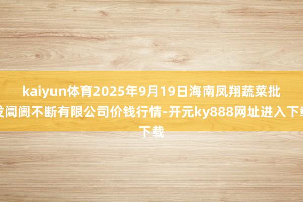 kaiyun体育2025年9月19日海南凤翔蔬菜批发阛阓不断有限公司价钱行情-开元ky888网址进入下载