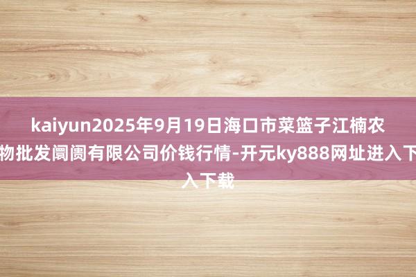 kaiyun2025年9月19日海口市菜篮子江楠农产物批发阛阓有限公司价钱行情-开元ky888网址进入下载