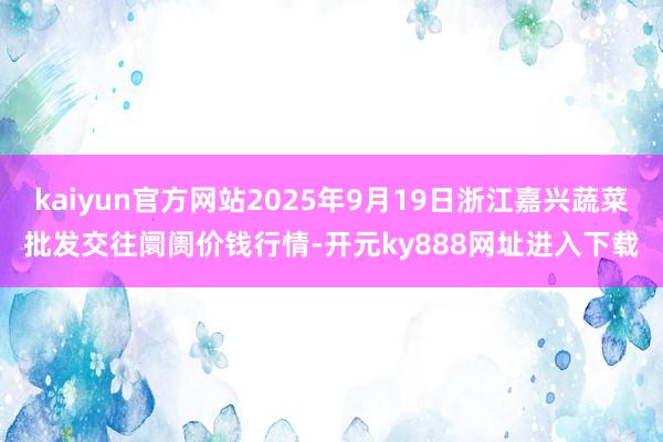 kaiyun官方网站2025年9月19日浙江嘉兴蔬菜批发交往阛阓价钱行情-开元ky888网址进入下载