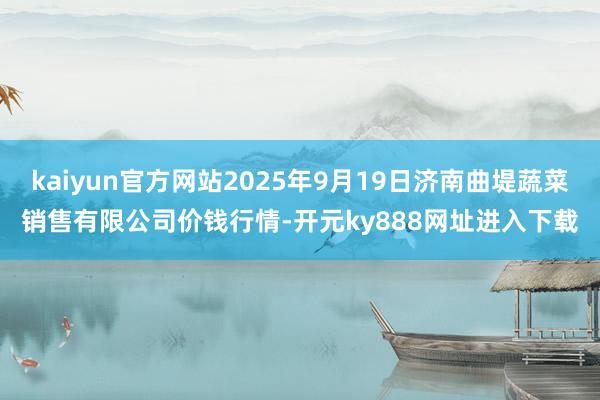 kaiyun官方网站2025年9月19日济南曲堤蔬菜销售有限公司价钱行情-开元ky888网址进入下载