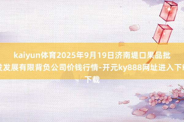 kaiyun体育2025年9月19日济南堤口果品批发发展有限背负公司价钱行情-开元ky888网址进入下载