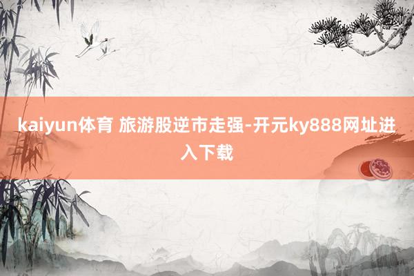 kaiyun体育 　　旅游股逆市走强-开元ky888网址进入下载