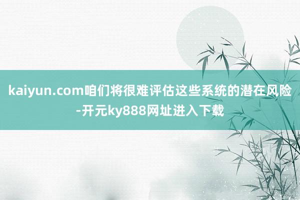 kaiyun.com咱们将很难评估这些系统的潜在风险-开元ky888网址进入下载
