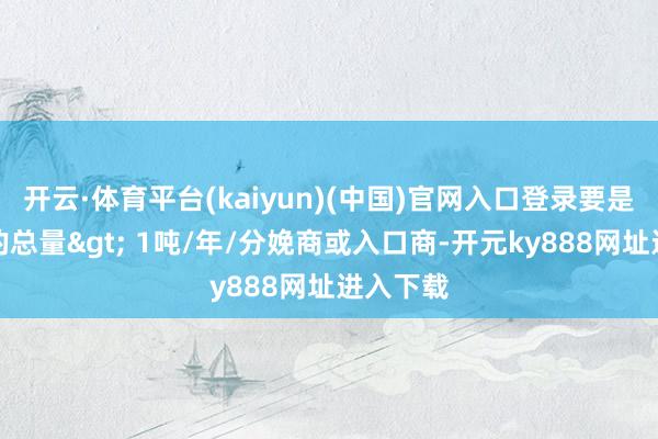 开云·体育平台(kaiyun)(中国)官网入口登录要是该物资的总量> 1吨/年/分娩商或入口商-开元ky888网址进入下载