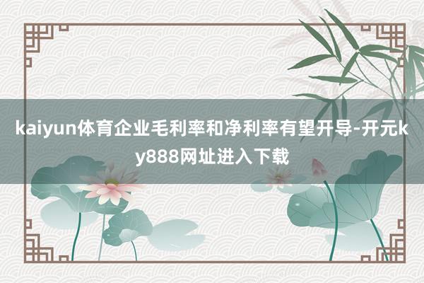 kaiyun体育企业毛利率和净利率有望开导-开元ky888网址进入下载