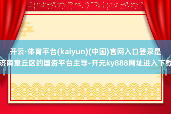 开云·体育平台(kaiyun)(中国)官网入口登录是济南章丘区的国资平台主导-开元ky888网址进入下载