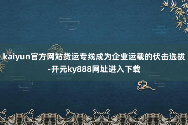 kaiyun官方网站货运专线成为企业运载的伏击选拔-开元ky888网址进入下载