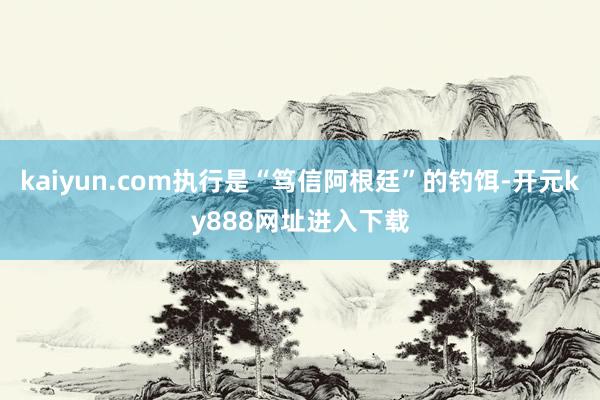 kaiyun.com执行是“笃信阿根廷”的钓饵-开元ky888网址进入下载
