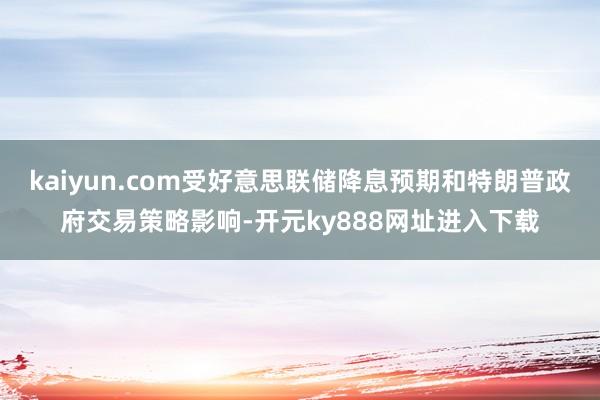 kaiyun.com受好意思联储降息预期和特朗普政府交易策略影响-开元ky888网址进入下载