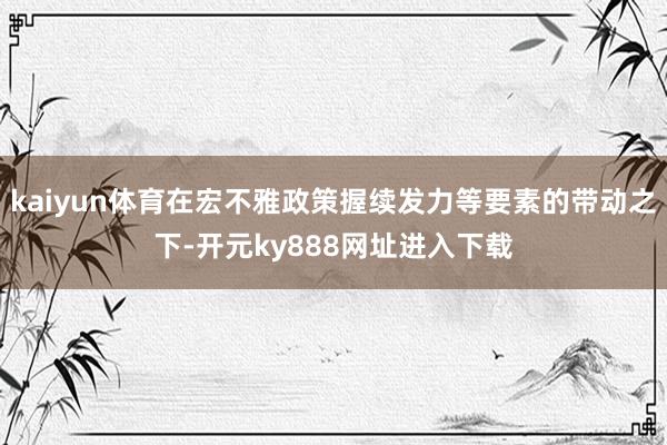 kaiyun体育在宏不雅政策握续发力等要素的带动之下-开元ky888网址进入下载