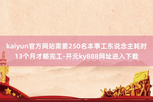 kaiyun官方网站需要250名本事工东说念主耗时13个月才略完工-开元ky888网址进入下载