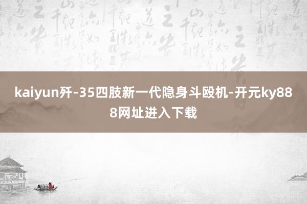 kaiyun歼-35四肢新一代隐身斗殴机-开元ky888网址进入下载