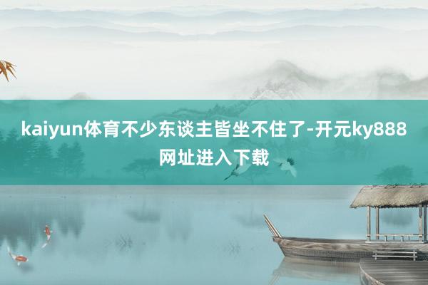 kaiyun体育不少东谈主皆坐不住了-开元ky888网址进入下载