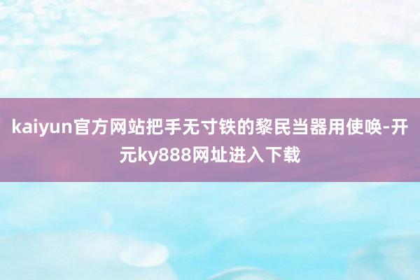kaiyun官方网站把手无寸铁的黎民当器用使唤-开元ky888网址进入下载