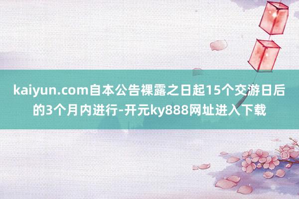 kaiyun.com自本公告裸露之日起15个交游日后的3个月内进行-开元ky888网址进入下载
