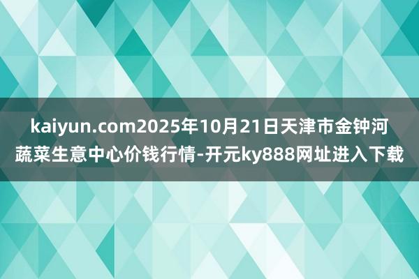 kaiyun.com2025年10月21日天津市金钟河蔬菜生意中心价钱行情-开元ky888网址进入下载