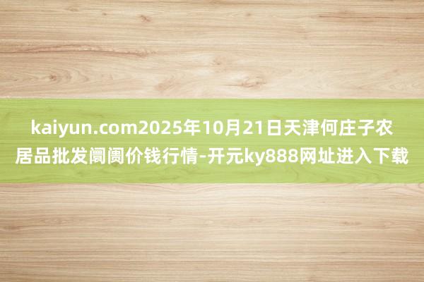 kaiyun.com2025年10月21日天津何庄子农居品批发阛阓价钱行情-开元ky888网址进入下载