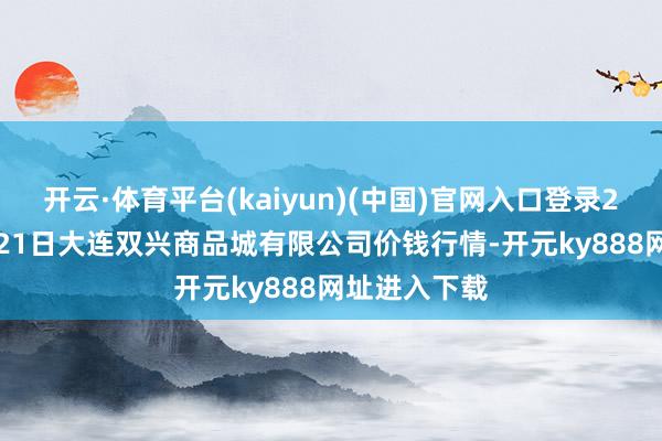 开云·体育平台(kaiyun)(中国)官网入口登录2025年10月21日大连双兴商品城有限公司价钱行情-开元ky888网址进入下载