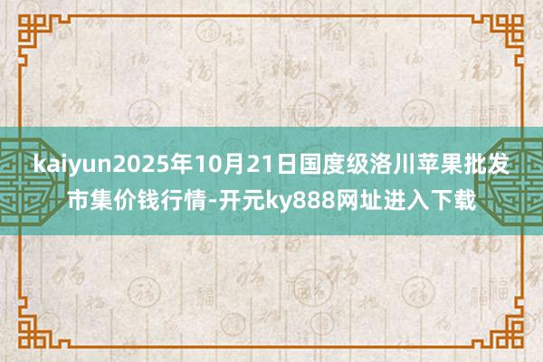 kaiyun2025年10月21日国度级洛川苹果批发市集价钱行情-开元ky888网址进入下载