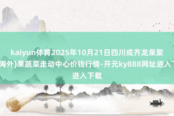kaiyun体育2025年10月21日四川成齐龙泉聚和(海外)果蔬菜走动中心价钱行情-开元ky888网址进入下载