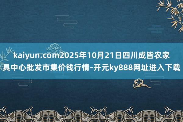 kaiyun.com2025年10月21日四川成皆农家具中心批发市集价钱行情-开元ky888网址进入下载
