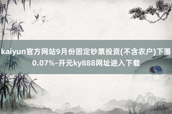 kaiyun官方网站9月份固定钞票投资(不含农户)下落0.07%-开元ky888网址进入下载