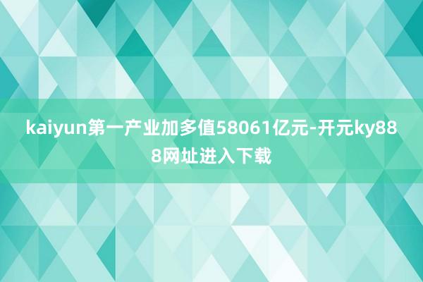 kaiyun第一产业加多值58061亿元-开元ky888网址进入下载