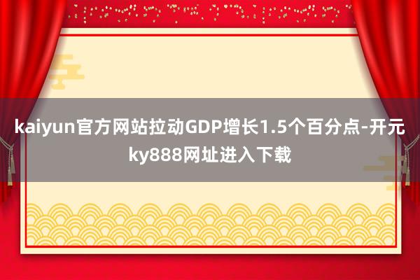 kaiyun官方网站拉动GDP增长1.5个百分点-开元ky888网址进入下载