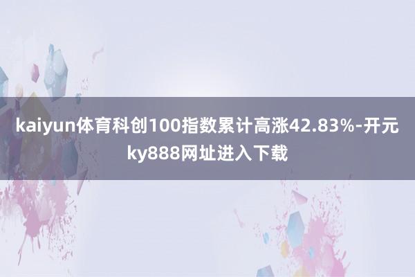 kaiyun体育科创100指数累计高涨42.83%-开元ky888网址进入下载