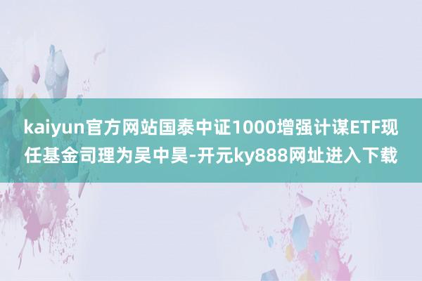 kaiyun官方网站国泰中证1000增强计谋ETF现任基金司理为吴中昊-开元ky888网址进入下载