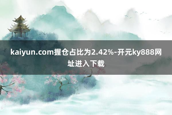 kaiyun.com握仓占比为2.42%-开元ky888网址进入下载