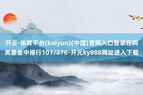 开云·体育平台(kaiyun)(中国)官网入口登录在同类基金中排行101/376-开元ky888网址进入下载