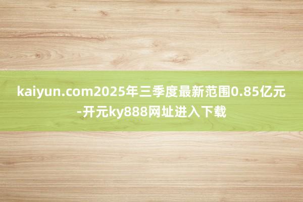 kaiyun.com2025年三季度最新范围0.85亿元-开元ky888网址进入下载