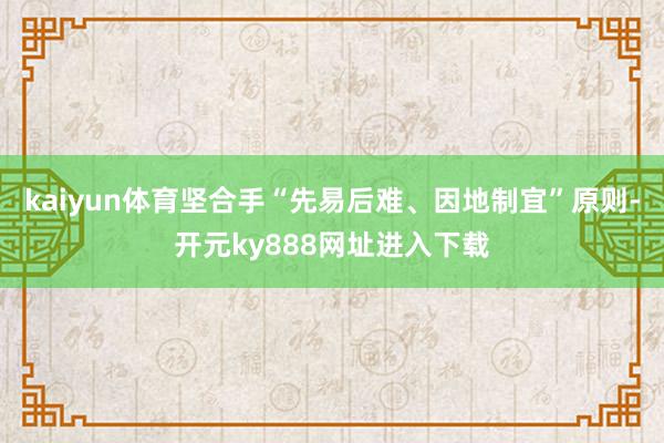 kaiyun体育坚合手“先易后难、因地制宜”原则-开元ky888网址进入下载